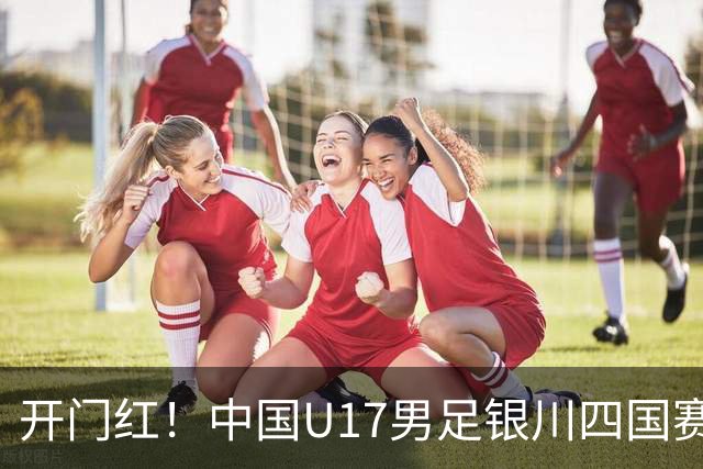 开门红！中国U17男足银川四国赛3:0力克澳大利亚